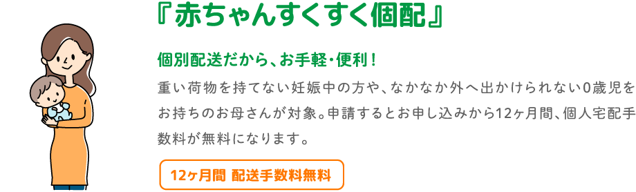 『赤ちゃんすくすく個配』 個別配送だから、お手軽・便利!重い荷物を持てない妊娠中の方や、なかなか外へ出かけられない0歳児をお持ちのお母さんが対象。申請するとお申し込みから12ヶ月間、個人宅配手数料が無料になります。12ヶ月間 配送手数料無料