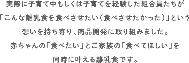 実際に子育て中もしくは子育てを経験した組合員たちが「こんな離乳食を食べさせたい(食べさせたかった)」という想いを持ち寄り、商品開発に取り組みました。赤ちゃんの「食べたい」とご家族の「食べてほしい」を同時に叶える離乳食です。