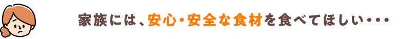 家族には、安心・安全な食材を食べてほしい・・・