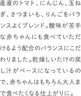 産直のトマト、にんじん、玉ねぎ、さつまいも、りんごをバランスよくブレンド。酸味が苦手な赤ちゃんにも食べていただけるよう配合のバランスにこだわりました。乾燥しいたけの戻し汁がベースになっているので、赤ちゃんはもちろん大人まで食べたくなる仕上がりに。