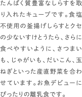 たんぱく質豊富なしらすを取り入れたキューブです。食塩不使用の釜揚げしらすとクセの少ないすけとうたら、さらに食べやすいように、さつまいも、じゃがいも、だいこん、玉ねぎといった産直野菜を合わせています。お魚デビューにぴったりの離乳食です。