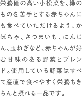 栄養価の高い小松菜を、緑のものを苦手とする赤ちゃんにも食べていただけるよう、かぼちゃ、さつまいも、にんじん、玉ねぎなど、赤ちゃんが好む甘味のある野菜とブレンド。使用している野菜はすべて産直で食べやすく栄養もきちんと摂れる一品です。