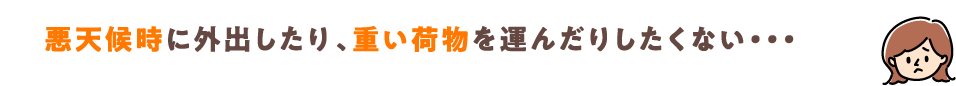 悪天候時に外出したり、重い荷物を運んだりしたくない・・・