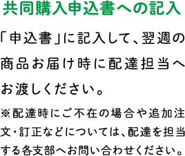 共同購入申込書への記入 「申込書」に記入して、翌週の商品お届け時に配達担当へお渡しください。※配達時にご不在の場合や追加注文・訂正などについては、配達を担当する各支部へお問い合わせください。