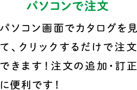 パソコンで注文 パソコン画面でカタログを見て、クリックするだけで注文できます！注文の追加・訂正に便利です！