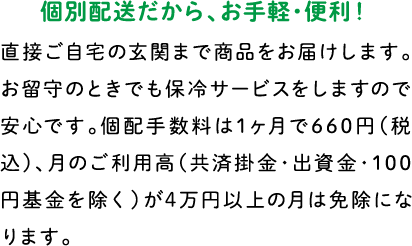 個別配送だから、お手軽・便利！ 直接ご自宅の玄関まで商品をお届けします。お留守のときでも保冷サービスをしますので安心です。個配手数料は1ヶ月で600円（税別）、月のご利用高（共済掛金・出資金・100円基金を除く）が4万円以上の月は免除になります。