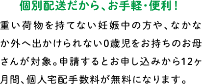 個別配送だから、お手軽・便利！ 重い荷物を持てない妊娠中の方や、なかなか外へ出かけられない0歳児をお持ちのお母さんが対象。申請するとお申し込みから12ヶ月間、個人宅配手数料が無料になります。