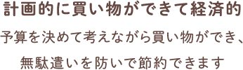 計画的に買い物ができて経済的 予算を決めて考えながら買い物ができ、無駄遣いを防いで節約できます