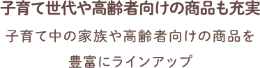 子育て世代や高齢者向けの商品も充実 子育て中の家族や高齢者向けの商品を豊富にラインアップ