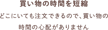 買い物の時間を短縮 どこにいても注文できるので、買い物の時間の心配がありません