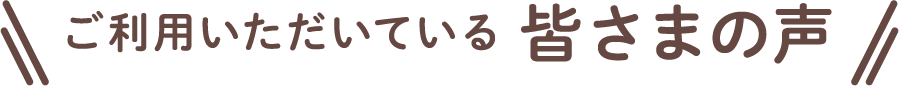 ご利用者いただいている皆さまの声