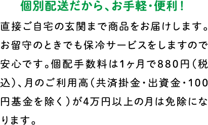個別配送だから、お手軽・便利！ 直接ご自宅の玄関まで商品をお届けします。お留守のときでも保冷サービスをしますので安心です。個配手数料は1ヶ月で880円（税別）、月のご利用高（共済掛金・出資金・100円基金を除く）が4万円以上の月は免除になります。